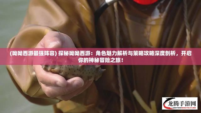 (呦呦西游最强阵容) 探秘呦呦西游：角色魅力解析与策略攻略深度剖析，开启你的神秘冒险之旅！